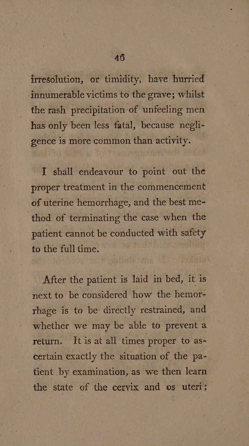 irresolution, or timidity, have hurried innumerable victims to the grave; whilst the rash precipitation of unfeeling men has only been less fatal, because negli- gence is more common than activity. I shall endeavour to point out the proper treatment in the commencement of uterine hemorrhage, and the best me- thod of terminating the case when the patient cannot be conducted with safety to the full time. After the patient is laid in bed, it is next to be considered how the hemor- rhage is to be: directly restrained, and whether we may be able to prevent a return. It is at all times proper to as- certain exactly the situation of the pa- tient by examination, as we then learn the state of the cervix and os uteri;