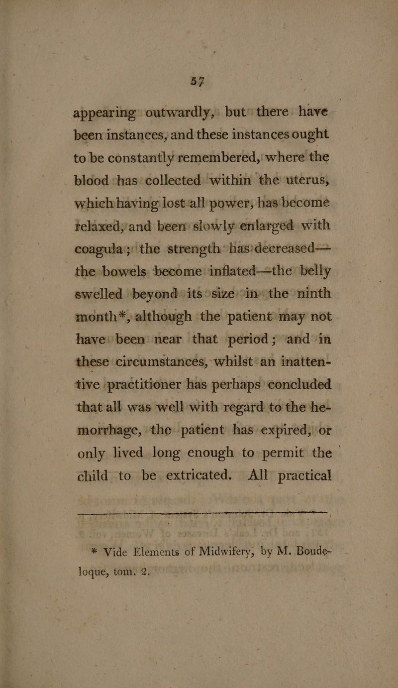 - | appearing” outwardly, but” there have been instances, and these instances ought to be constantly remembered, where the _ blood has collected within the uterus, whicluhaving lost-all power, has become telaxed;'and been’ slowly enlarged with coagula‘;'the strength: has)decreased— the bowels become inflated—the’ belly swelled beyond its size in the ninth month*, although the patient may not have: been near that period; ‘and in these circumstances, whilst’ an imattan! tive practitioner has perhaps concluded that all was well with regard to the he- morrhage, the patient has expired, or only lived long enough to permit the > child to be extricated. All practical * Vide Elements of Midwifery, by M. Boude-