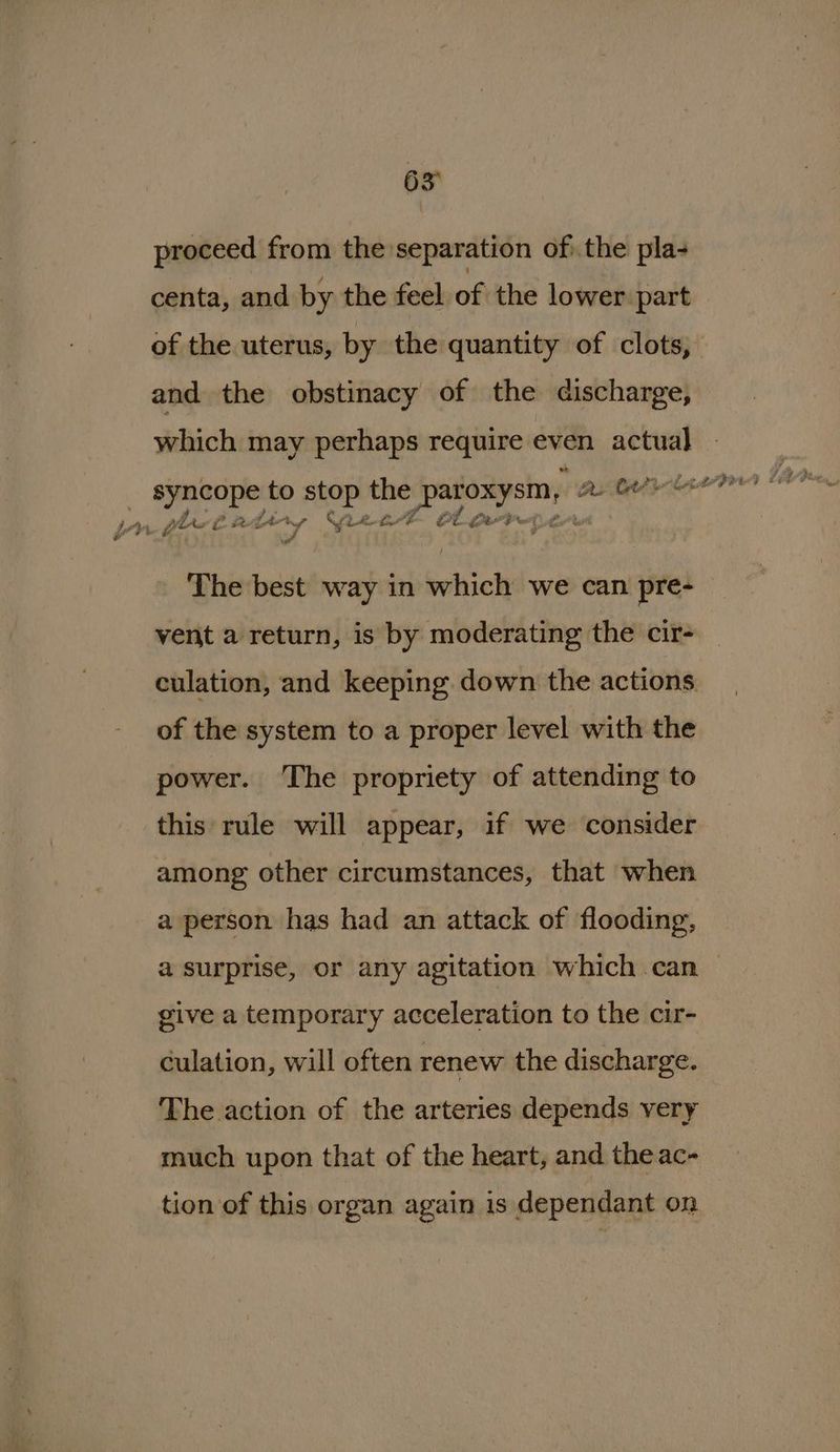 proceed from the separation of. the pla- centa, and by the feel of the lower part and the obstinacy of the discharge, which may perhaps require even — _ syncope to a oA or patoxysm, a she ? Lo he Lie ny - (A LA°8 ee tg A not “| Pvt The best way in beihich we can pre- vent a return, is by moderating the cir- of the system to a proper level with the power. ‘The propriety of attending to this rule will appear, if we consider among other circumstances, that when a person has had an attack of flooding, a surprise, or any agitation which can give a temporary acceleration to the cir- culation, will often renew the discharge. The action of the arteries depends very much upon that of the heart, and the ac- tion of this organ again is dependant on