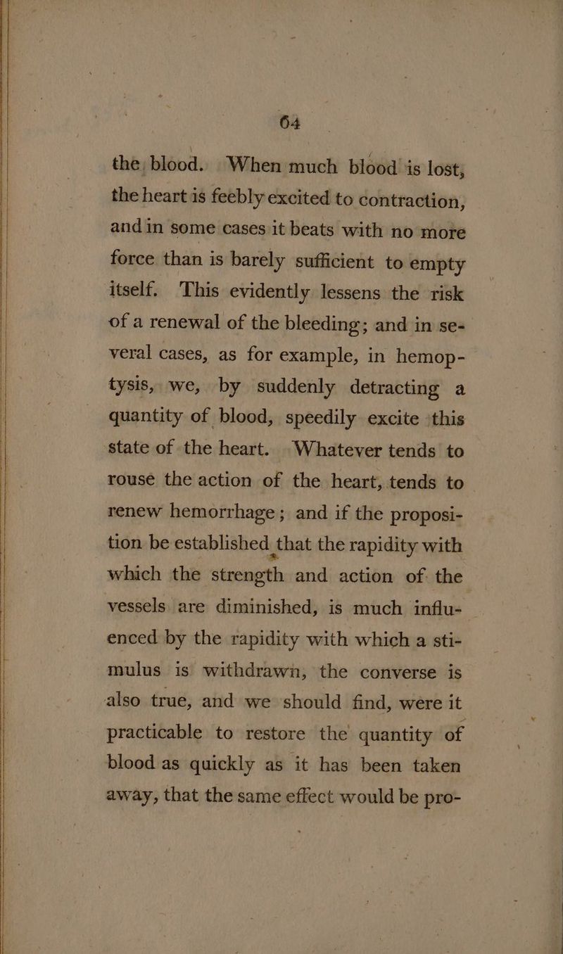 ——— ame the, blood. When much blood is lost, the heart is feebly excited to contraction, force than is barely sufficient to empty itself. This evidently lessens the risk of a renewal of the bleeding; and in se- veral cases, as for example, in hemop- tysis, we, by suddenly detracting a quantity of blood, speedily excite this rouse the action of the heart, tends to renew hemorrhage ; and if the proposi- tion be established that the rapidity with which the strength and action of the vessels are diminished, is much influ-. enced by the rapidity with which a sti- mulus is withdrawn, the converse is practicable to restore the quantity of blood as quickly as it has been taken away, that the same effect would be pro-