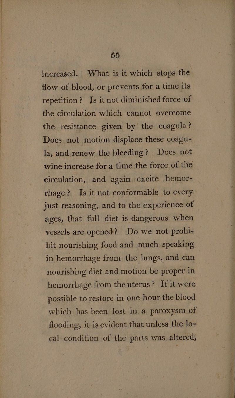 increased. What is it which stops the flow of blood, or prevents for a time its repetition? Js it not diminished force of the circulation which cannot overcome the resistance given by the coagula? Does not motion displace these coagu- la, and renew the bleeding? Does not wine increase for a time the force of the circulation, and again excite hemor- rhage? Is it not conformable to every just reasoning, and to the experience of - ages, that full diet is dangerous when vessels are opened? Do we not prohi- bit nourishing food and much speaking in hemorrhage from the lungs, and can nourishing diet and motion be proper in hemorrhage from the uterus? If it were possible to restore in one hour the blood which has been lost in a paroxysm of flooding, it is evident that unless the lo- eal condition of the parts was altered;