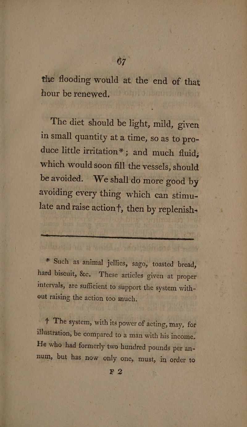 the flooding would at the end of that hour be renewed. The diet should be light, mild, given in small quantity at a time, so as to pro- duce little irritation* ; and much fluid; which would soon fill the vessels, should be avoided. We shall'do more good by > avoiding every thing which can stimu- late and raise action, then by replenish- ¢ : : ih * Such as animal jellies, sago, toasted bread, hard biscuit, &c. These articles given at proper intervals, ‘are sufficient to support the system with- out raising the action too much, t The system, with its power of acting, may, for illustration, be compared to a man with his income. He who had formerly two hundred pounds per an- num, but has now only one, must, in order to F 2