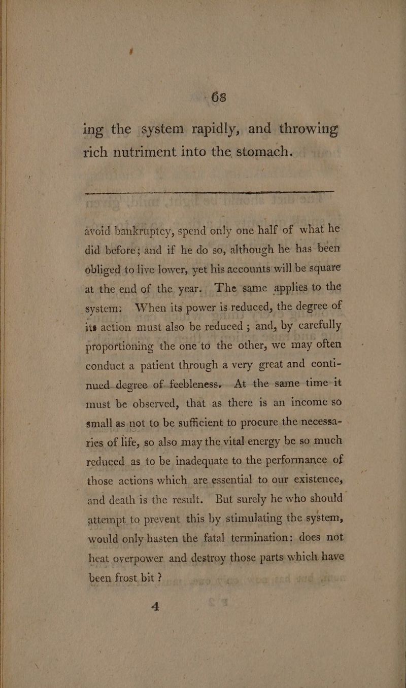 ing the system rapidly, and throwing rich nutriment into the stomach. / avoid bankruptcy, spend only one half of what he did before; and if he do so, although he has been obliged to live lower, yet his accounts will be square at the end of the year. The same applies to the system: When its power is. reduced, the degree of its action must also be reduced ; and, by carefully proportioning the one to the other, we may often conduct a patient through a very great and conti- nued..degree of.feebleness.. At the same time it must be observed, that as there is an income so small as not to be sufficient to procure the necessa- ries of life, so also may the vital energy be so much reduced as to be inadequate to the performance of and death is the result. But surely he who should attempt to prevent this by stimulating the system, would only hasten the fatal termination: does not heat overpower and destroy those parts which. have been frost, bit ? 4