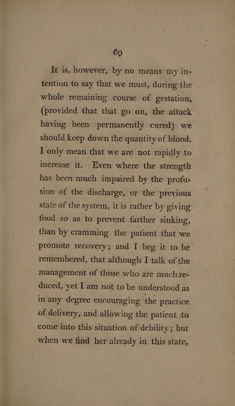 It is, however, by no means my in- tention to say that we must, during the whole remaining course of gestation, (provided that that go on, the attack having been permanently cured) we should keep down the quantity of blood. I only mean that we are not rapidly to increase it. Even where the strength has been much impaired by the profu- sion of the discharge, or the previous state of the system, it is rather by giving food so as to prevent farther sinking, than by cramming the patient that we promote recovery; and I beg it to be remembered, that although I talk of the management of those who are much re- duced, yet I am not to be understood as in any degree encouraging the practice. of delivery, and allowing the patient to come into this situation of debility ; but when we find her already in this state,