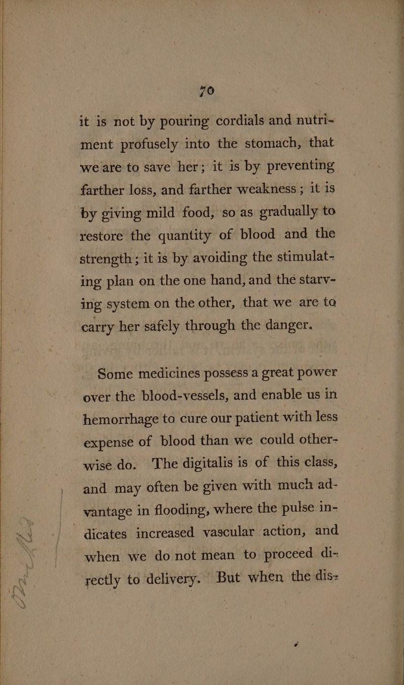 79 it is not by pouring cordials and nutri- ment profusely into the stomach, that farther loss, and farther weakness ; it is by giving mild food, so as gradually to restore the quantity of blood and the strength ; it is by avoiding the stimulat- ing plan on the one hand, and the starv- ing system on the other, that we are ta carry her safely through the danger. © Some medicines possess a great power hemorrhage to cure our patient with less expense of blood than we could other- wise do. ‘The digitalis is of this class, and may often be given with much ad- vantage in flooding, where the pulse in- dicates increased vascular action, and when we do not mean to proceed di- rectly to delivery.. But when the dis: