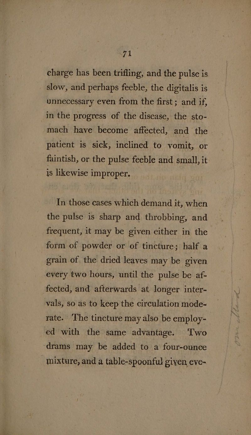 charge has been trifling, and the pulse is slow, and perhaps feeble, the digitalis is unnecessary even from the first ; and if, in the progress of the disease, the sto- mach have become affected, and the patient is sick, inclined to vomit, or faintish, or the pulse feeble and small, it is likewise improper. In those cases which demand it, when the pulse is sharp and throbbing, and frequent, it may be given either in the form of powder or of tincture; half a | grain of the dried leaves may be given every two hours, until the pulse be af- fected, and afterwards at longer inter- vals, so as to keep the circulation mode- rate. The tincture may also be employ- ed with the same advantage. Two drams may be added to a four-ounce mixture, and a table-spoonful given, eve-