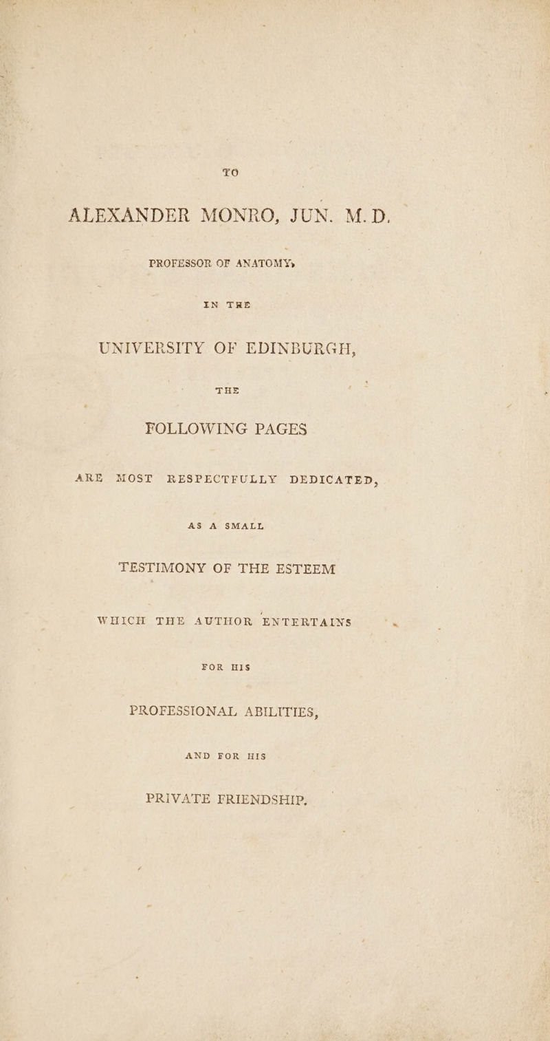 TO ALEXANDER MONRO, JUN. M.D. PROFESSOR OF ANATOMY» IN THE UNIVERSITY OF EDINBURGH, THE FOLLOWING PAGES ARE MOST RESPECTFULLY DEDICATED, AS A SMALL TESTIMONY OF THE ESTEEM WHICH THE AUTHOR ENTERTAINS FOR HIS PROFESSIONAL ABILITIES, AND FOR HIS PRIVATE FRIENDSHIP,