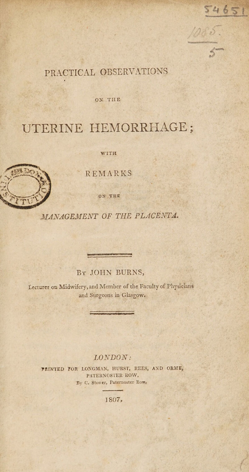 Chek i te ae (tor Pog oe): ; aA PRACTICAL OBSERVATIONS ON THE UTERINE HEMORRHAGE ; WITH ~ REMARKS . ON THE * MANAGEMENT OF THE PLACENTA. By JOHN BURNS, Lecturer on Midwifery, and Member of the Faculty of ™~ siclans and Surgeons in Glaszow.. LONDON: PRINTED FOR LONGMAN, HURST, REES, AND ORME, PATERNOSTER ROW, By ©. Stower, Paternoster Row. 1807.