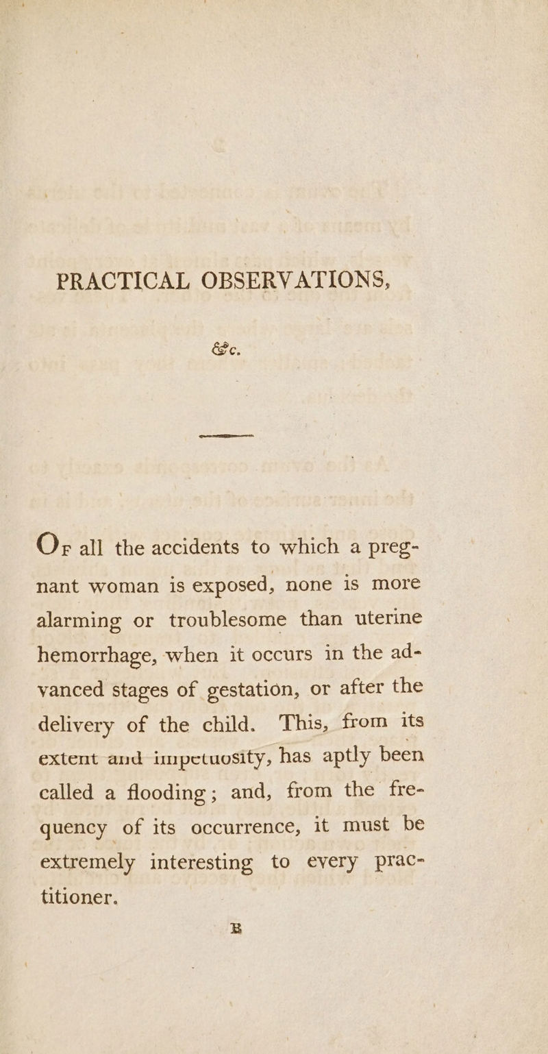 PRACTICAL OBSERVATIONS, Pe. Or all the accidents to which a preg- nant woman is exposed, none is more alarming or troublesome than uterine hemorrhage, when it occurs in the ad- vanced stages of gestation, or after the delivery of the child. This, from its extent and impetuosity, has aptly been called a flooding; and, from the fre- quency of its occurrence, it must be extremely interesting to every prac- titioner.