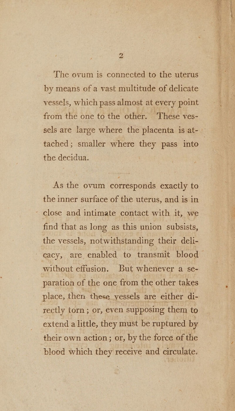 The ovum is connected to the uterus by means of a vast multitude of delicate vessels, which pass almost at every point from the one to the other. These ves- tached; smaller where they pass into the decidua. As the ovum corresponds exactly to the inner surface of the uterus, and is in close and intimate contact with it, we find that as long as this union subsists, the vessels, notwithstanding their deli- without effusion. But whenever a se- paration of the one from the other takes place, then these_vessels are either di- rectly torn; or, even supposing them to extend a little, they must be ruptured by their own action; or, by the force of the blood which they receive and circulate.