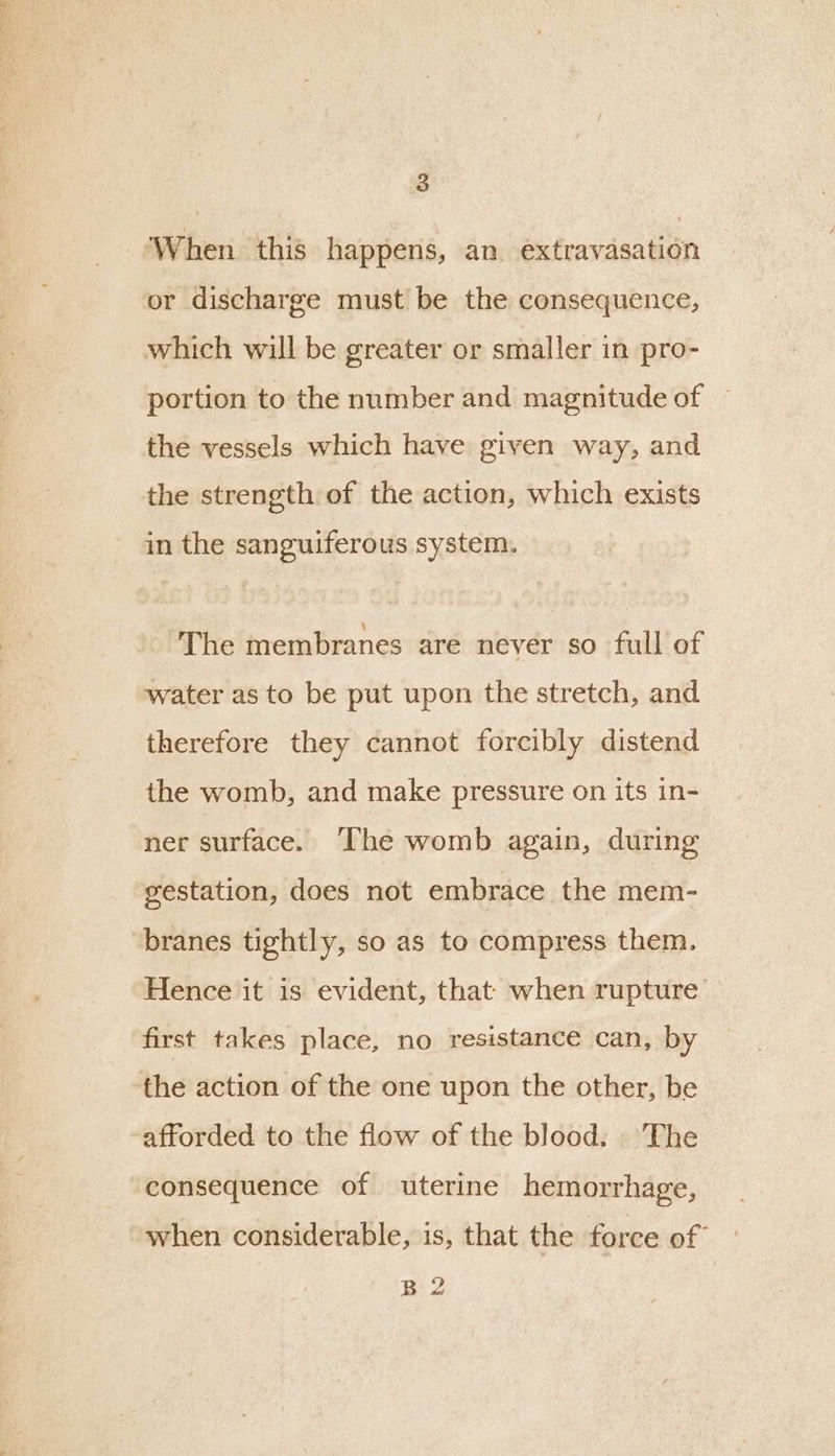 ‘When this happens, an extravasation or discharge must be the consequence, which will be greater or smaller in pro- portion to the number and magnitude of — the vessels which have given way, and the strength of the action, which exists in the sanguiferous system. The membranes are never so full of water as to be put upon the stretch, and therefore they cannot forcibly distend the womb, and make pressure on its in- ner surface. ‘The womb again, during gestation, does not embrace the mem- branes tightly, so as to compress them. Hence it is evident, that when rupture first takes place, no resistance can, by the action of the one upon the other, be ‘afforded to the flow of the blood. |The consequence of uterine hemorrhage, when considerable, is, that the force of B 2