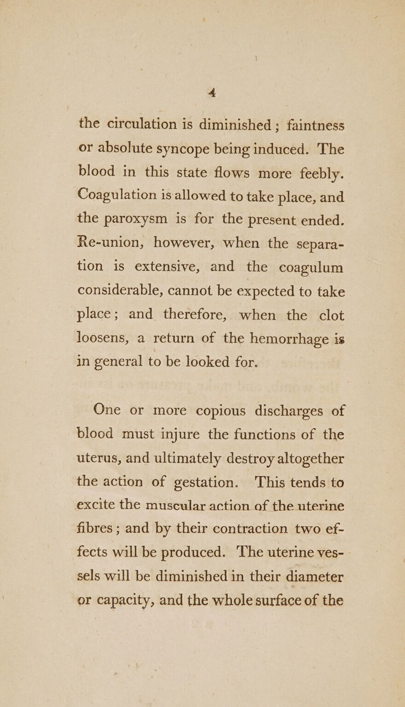 the circulation is diminished ; faintness or absolute syncope being induced. The blood in this state flows more feebly. Coagulation is allowed to take place, and the paroxysm is for the present ended. Re-union, however, when the separa- tion is extensive, and the coagulum considerable, cannot be expected to take place; and therefore, when the clot loosens, a return of the hemorrhage is in general to be looked for. One or more copious discharges of blood must injure the functions of the uterus, and ultimately destroy altogether the action of gestation. This tends to excite the muscular action of the uterine fibres ; and by their contraction two ef- fects will be produced. The uterine ves- sels will be diminished in their diameter or capacity, and the whole surface of the