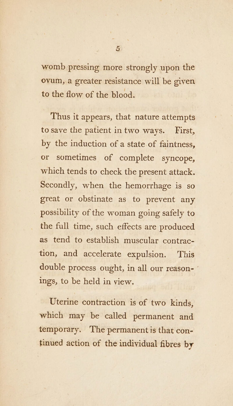 womb pressing more strongly upon the ovum, a greater resistance will be given to the flow of the blood. Thus it appears, that nature attempts to save the patient intwo ways. First, by the induction of a state of faintness, or sometimes of complete syncope, which tends to check the present attack. Secondly, when the hemorrhage is so great or obstinate as to prevent any possibility of the woman going safely to the full time, such effects are produced as tend to establish muscular contrac- tion, and accelerate expulsion. This double process ought, in all our reason- ings, to be held in view. Uterine contraction is of two kinds, which may be called permanent and temporary. ‘The permanent is that con- tinued action of the individual fibres by