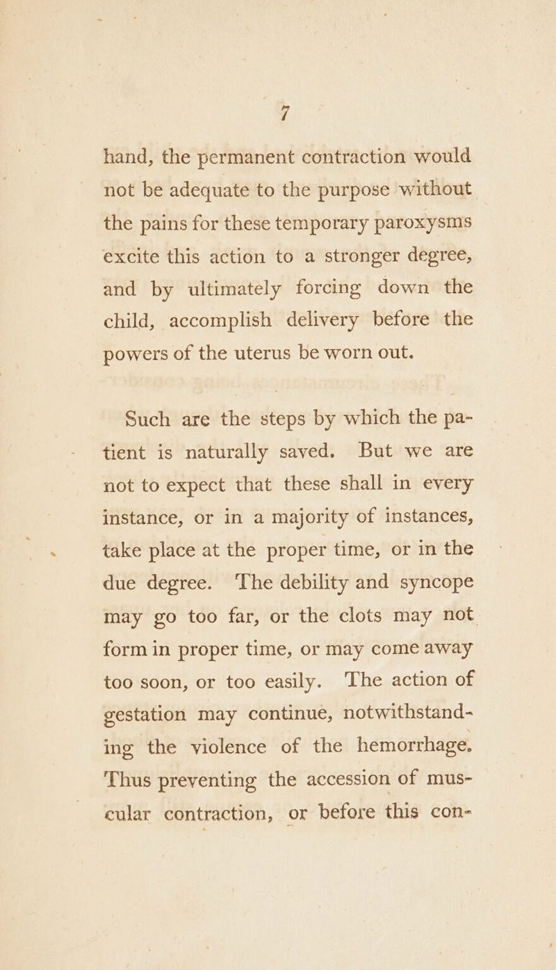 hand, the permanent contraction would not be adequate to the purpose without the pains for these temporary paroxysms excite this action to a stronger degree, and by ultimately forcing down the child, accomplish delivery before the powers of the uterus be worn out. Such are the steps by which the pa- tient is naturally saved. But we are not to expect that these shall in every instance, or in a majority of instances, take place at the proper time, or in the due degree. ‘The debility and syncope may go too far, or the clots may not form in proper time, or may come away too soon, or too easily. ‘The action of gestation may continue, notwithstand- ing the violence of the hemorrhage. Thus preventing the accession of mus- cular contraction, or before this con-