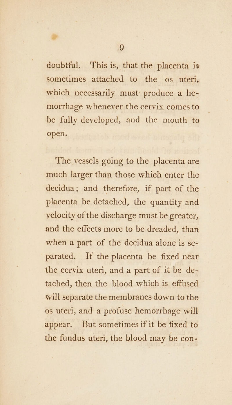 doubtful. This is, that the placenta is sometimes attached to the os uteri, which necessarily must: produce a he- morrhage whenever the cervix comes to be fully developed, and the mouth to open. The vessels going to the placenta are much larger than those which enter the decidua; and therefore, if part of the placenta be detached, the quantity and velocity of the discharge must be greater, and the effects more to be dreaded, than when a part of the decidua alone is se- parated. If the placenta be fixed near the cervix uteri, and a part of it be de- tached, then the blood which is effused will separate the membranes down to the os uteri, and a profuse hemorrhage will appear. But sometimesif it be fixed to the fundus uteri, the blood may be con-