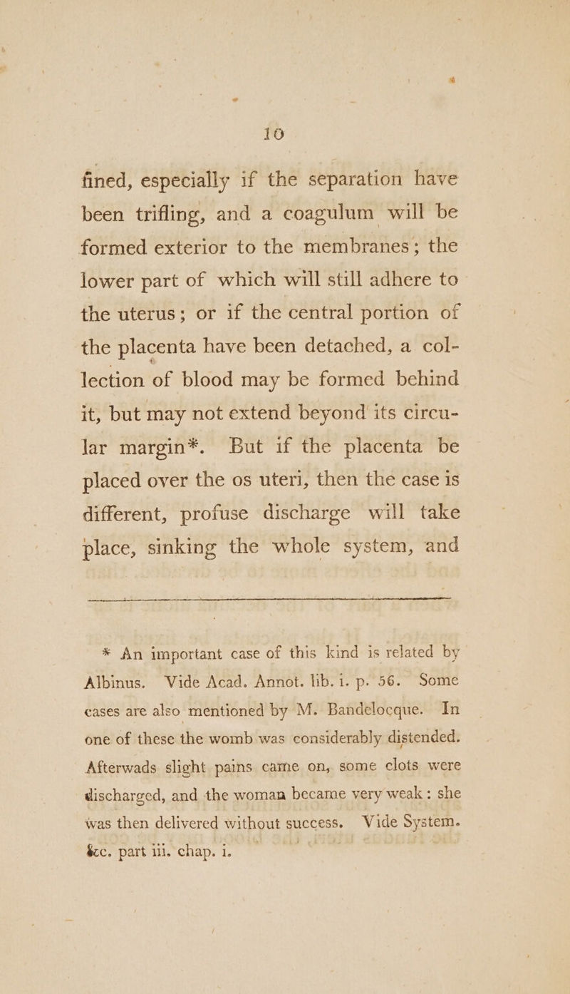 16 fined, especially if the separation have been trifling, and a coagulum will be formed exterior to the membranes; the lower part of which will still adhere to the uterus; or if the central portion of the placenta have been detached, a col- lection of blood may be formed behind it, but may not extend beyond its circu- lar margin*. But if the placenta be placed over the os uteri, then the case is different, profuse discharge will take place, sinking the whole system, and * An important case of this kind is related by Albinus. Vide Acad. Annot. lib.1. p. 56. Some cases are also mentioned by M. Bandelocque. In one of these the womb was considerably distended. Afterwads slight pains came on, some clots were discharged, and the woman became very weak : she was then delivered without success. Vide System. $c. part iii, chap. i.