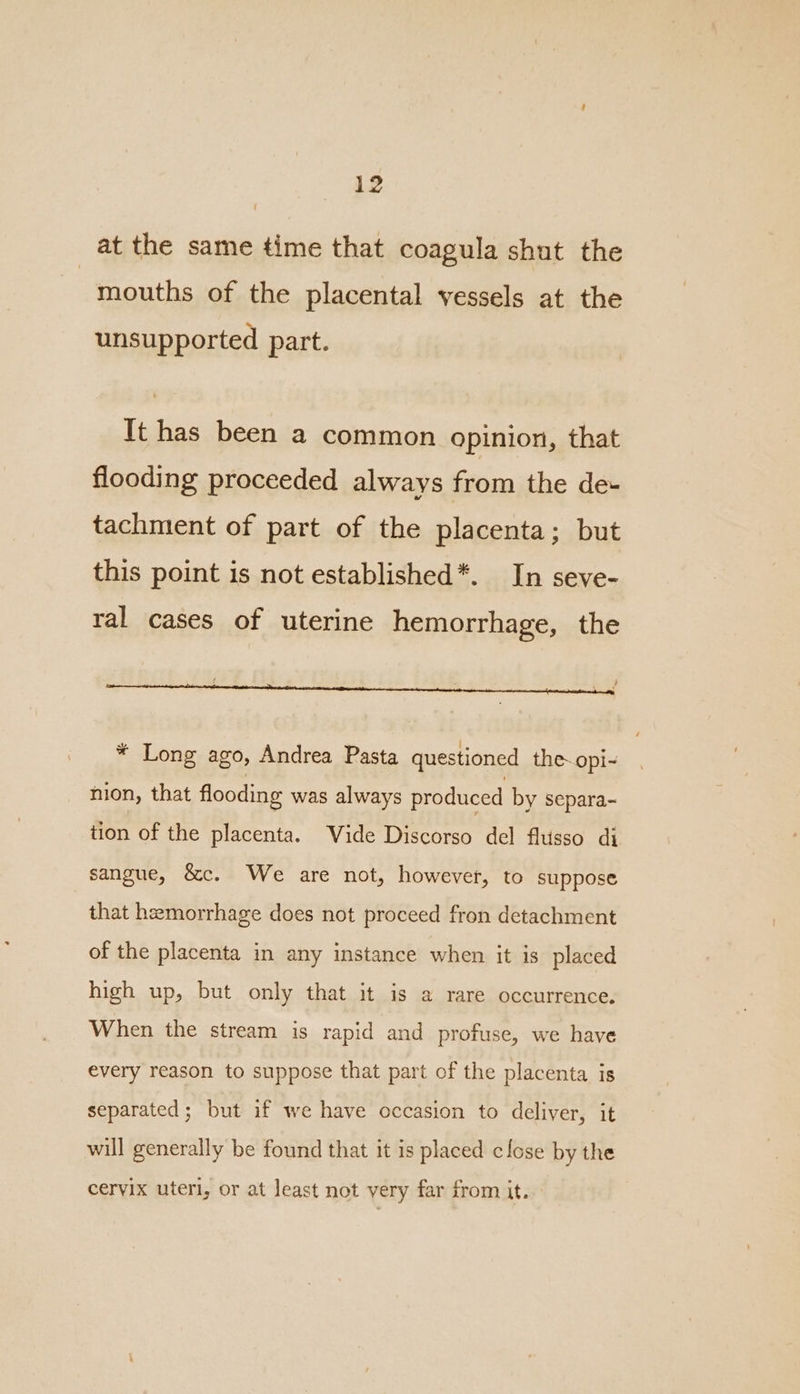 at the same time that coagula shut the mouths of the placental vessels at the unsupported part. It has been a common opinion, that flooding proceeded always from the de- tachment of part of the placenta; but this point is not established*. In seve- ral cases of uterine hemorrhage, the { k - ee LF * Long ago, Andrea Pasta questioned the~opi- nion, that flooding was always produced by separa- tion of the placenta. Wide Discorso del flusso di sangue, &c. We are not, however, to suppose that hemorrhage does not proceed fron detachment of the placenta in any instance when it is placed high up, but only that it is a rare occurrence. When the stream is rapid and profuse, we have every reason to suppose that part of the placenta is separated; but if we have occasion to deliver, it will generally be found that it is placed close by the cervix uteri, or at least not very far from it.
