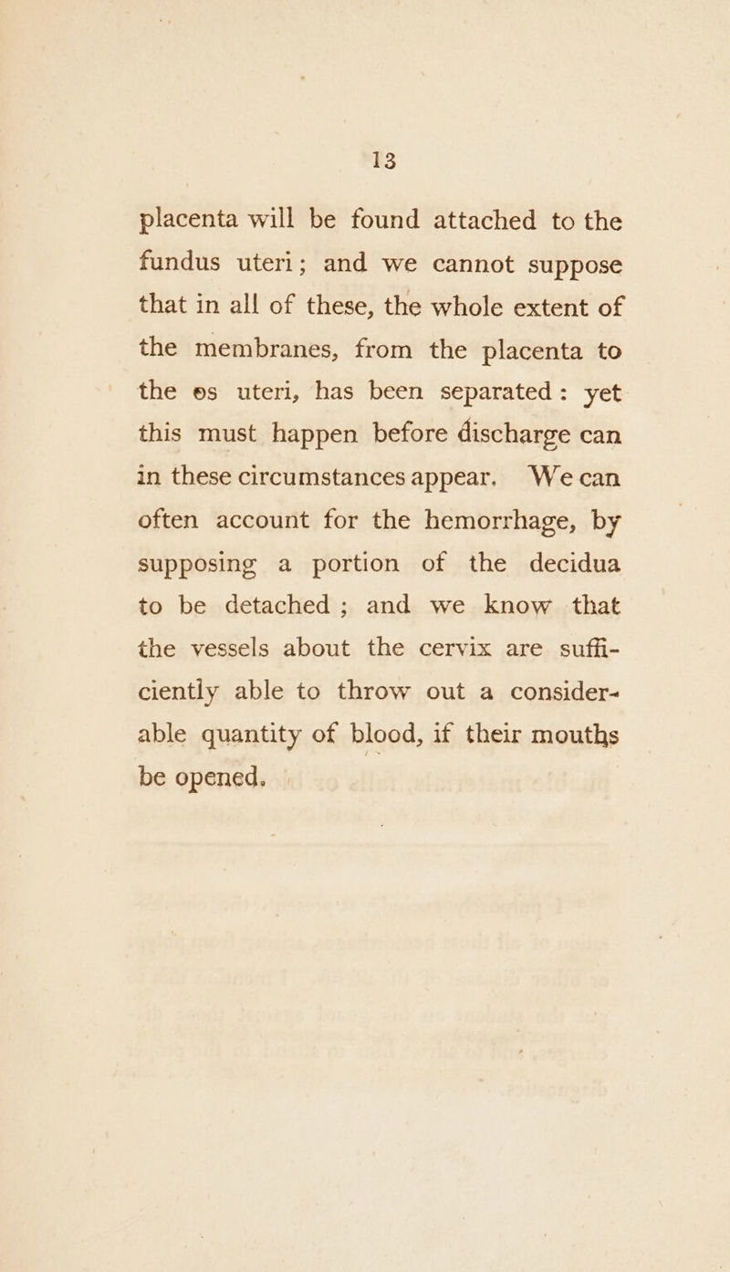 placenta will be found attached to the fundus uteri; and we cannot suppose that in all of these, the whole extent of the membranes, from the placenta to the es uteri, has been separated: yet this must happen before discharge can in these circumstances appear. Wecan often account for the hemorrhage, by supposing a portion of the decidua to be detached ; and we know that the vessels about the cervix are suffi- ciently able to throw out a consider- able quantity of blood, if their mouths be opened, |