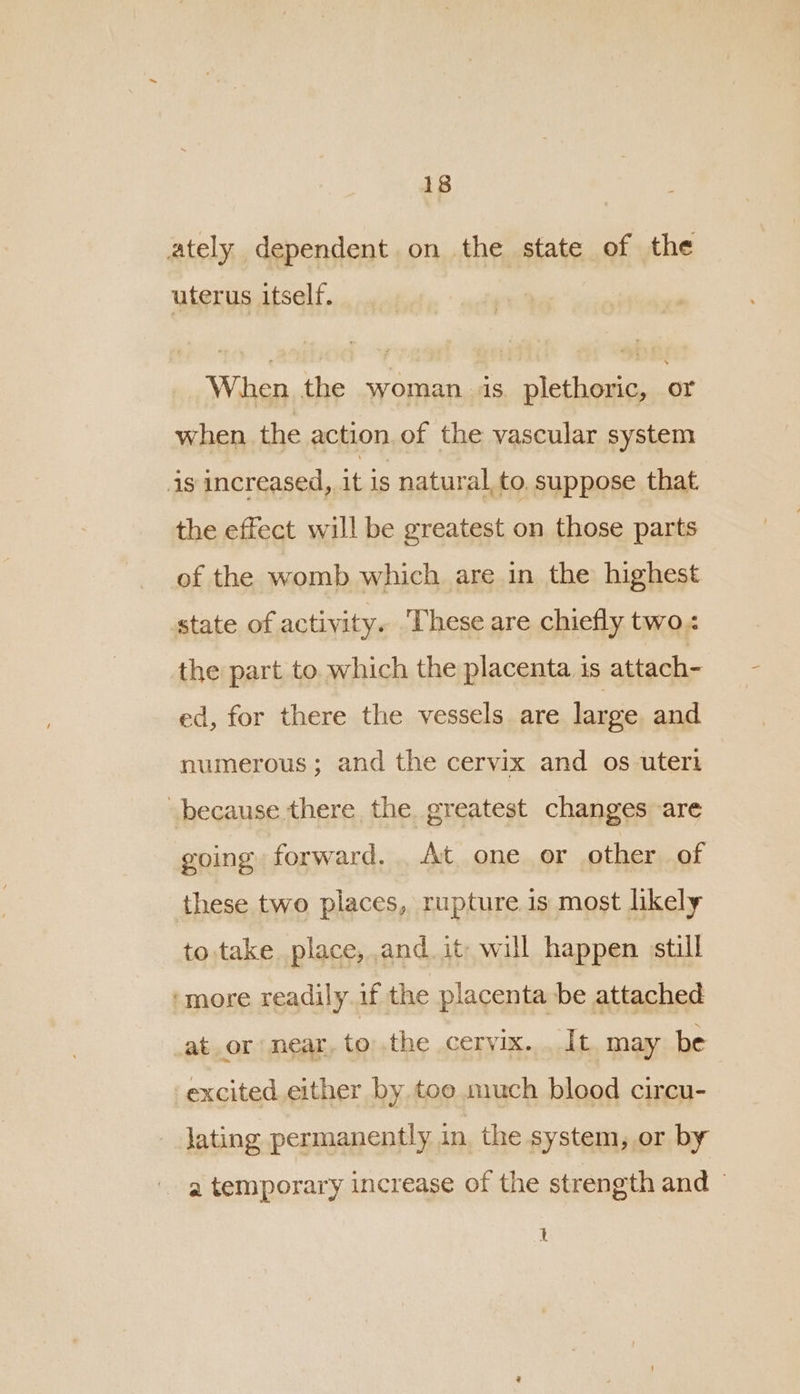 ately dependent on the state of the uterus itself. When the woman ve plethoric, or when the action. of the vascular system is increased, it is natural to. suppose that the effect will be greatest on those parts of the womb which are in the highest state of activity. ‘These are chiefly two. the part to. which the placenta is attach- ed, for there the vessels are large and numerous; and the cervix and os uteri because there the greatest changes are going forward. . At. one or other of these two places, rupture is most likely to take place, and. it will happen still ‘more readily if the placenta be attached ator near, to the cervix. . It. may be ‘excited either by too much blood circu- lating permanently in, the system, or by a temporary increase of the strength and © qt