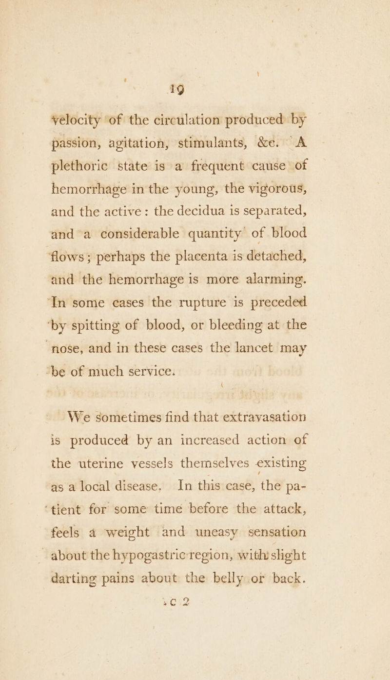 velocity of the circulation produced by passion, agitation, stimulants, &amp;e. “A plethoric state is a frequent cause of hemorrhage in the young, the vigorous, and the active: the decidua is separated, anda considerable quantity of blood ‘flows ; perhaps the placenta is detached, and the hemorrhage is more alarming. ‘In some eases the rupture is preceded ‘by spitting of blood, or bleeding at the “nose, and in these cases the lancet may ‘be of much service. We sometimes find that extravasation is produced by an increased action of the uterine vessels themselves existing as a local disease. In this case, the pa- ‘tient for some time before the attack, feels 4 weight and uneasy sensation about the hypogastric region, withi slight darting pains about the belly or back. Se) at