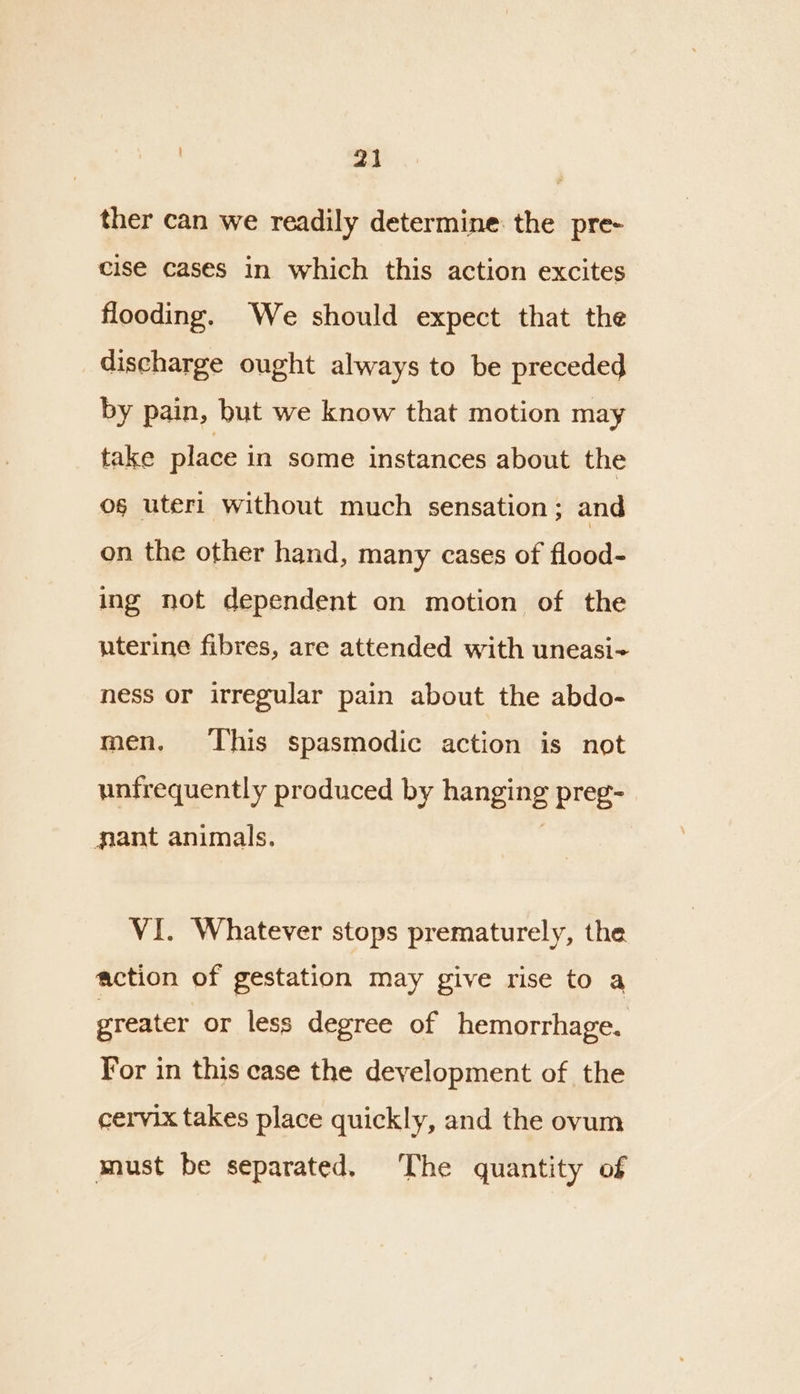 ther can we readily determine: the pre- cise cases in which this action excites flooding. We should expect that the discharge ought always to be preceded by pain, but we know that motion may take place in some instances about the og uteri without much sensation; and on the other hand, many cases of flood- ing not dependent on motion of the uterine fibres, are attended with uneasi-~ ness or irregular pain about the abdo- men. This spasmodic action is not unfrequently produced by hanging preg- gant animals. VI. Whatever stops prematurely, the action of gestation may give rise to a greater or less degree of hemorrhage. For in this case the development of the cervix takes place quickly, and the ovum must be separated. The quantity of