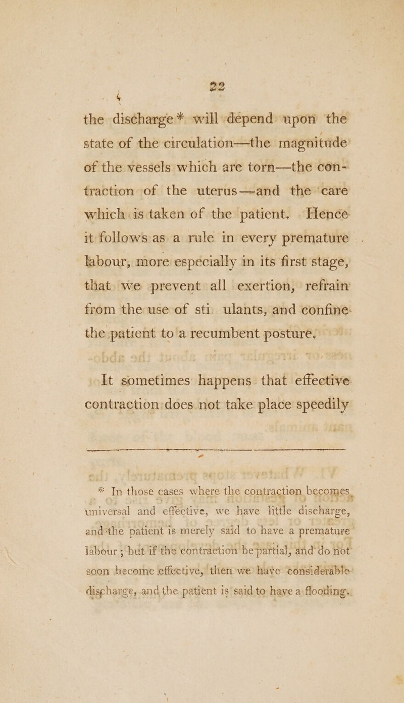 the discharge* will depend upon the state of the circulation—the magnitude’ of the vessels which are torn—the con- traction of the uterus—and the ‘care which is taken of the patient. . Hence it follows as a rule in every premature labour, more especially in its first stage, that we prevent all exertion, refrain from the use of sti. ulants, and confine: the patient to'a recumbent posture, It sometimes happens that effective contraction does not take place speedily * Tn those cases where the contraction becomes, universal and effective, we have little discharge, andthe patient is merely said to have a premature labour ; but if the contraction be partial, and*do not soon hecome effective, then we’ have tonsiderable discharge, and the patient is’ said to have a flooding.