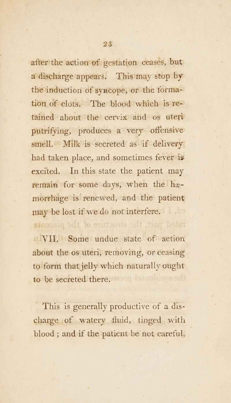 after'the action’of gestation ceases, but a discharge appears. ‘This'may stop by the induction of syncope, or the forma- tion of clots. The blood which is re- tained about the cervix and os uteri putrifying, produces a very offensive smell. Milk is secreted as if delivery had taken place, and sometimes fever is excited. In this state the patient may remain for some days, when the he- morrhage is renewed, and the patient may be lost if we do not interfere. VEL,’ Some undue state of action about the os uteri, removing, or ceasing to form that jelly which naturally ought to be secreted there. This is generally productive of a dis- charge of watery fluid, tinged with blood ; and if the patient be not careful, |