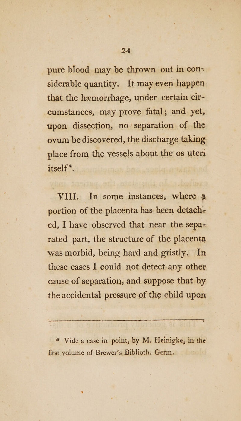 pure blood may be thrown out in con-~ siderable quantity. It may even happen that the hemorrhage, under certain cir- cumstances, may prove fatal; and yet, upon dissection, no separation of the ovum be discovered, the discharge taking place from the vessels about the os uteri itself*. VIII. In some instances, where 2 portion of the placenta has been detach- ed, I have observed that near the sepa- rated part, the structure of the placenta was morbid, being hard and gristly. In these cases I could not detect.any other cause of separation, and suppose that by the accidental pressure of the child upon * Vide a case in point, by M. Heinigke, in the first volume cf Brewer’s Biblioth. Germ.