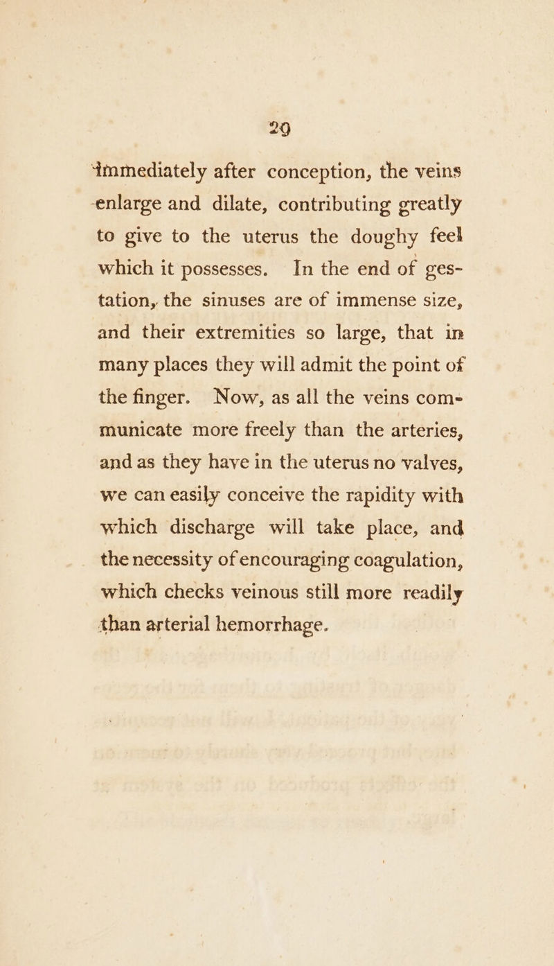 immediately after conception, the veins enlarge and dilate, contributing greatly to give to the uterus the doughy feel which it possesses. In the end of ges- tation, the sinuses are of immense size, and their extremities so large, that in many places they will admit the point of the finger. Now, as all the veins com- municate more freely than the arteries, and as they have in the uterus no valves, we can easily conceive the rapidity with which discharge will take place, and the necessity of encouraging coagulation, which checks veinous still more readily than arterial hemorrhage.