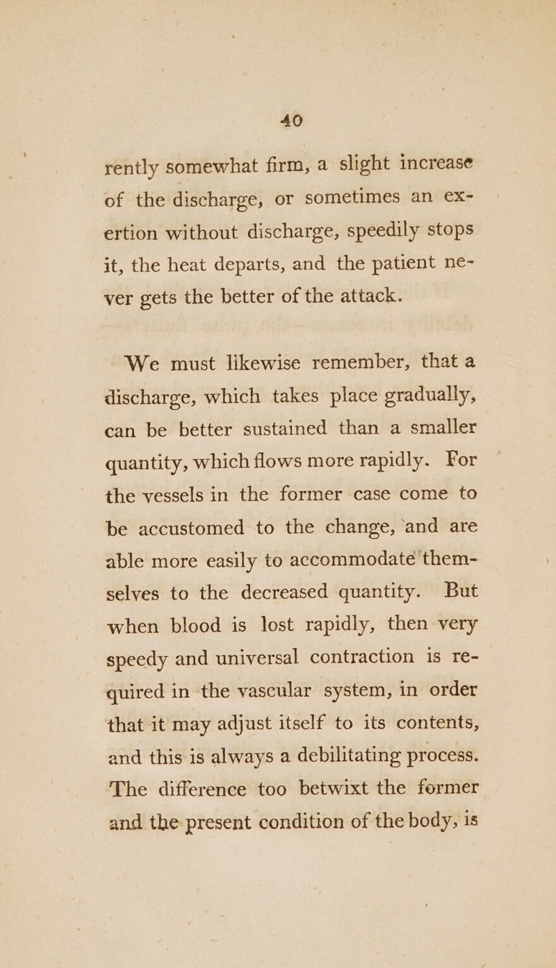 rently somewhat firm, a slight increase of the discharge, or sometimes an ex- ertion without discharge, speedily stops it, the heat departs, and the patient ne- ver gets the better of the attack. We must likewise remember, that a discharge, which takes place gradually, can be better sustained than a smaller quantity, which flows more rapidly. For the vessels in the former case come to be accustomed to the change, and are able more easily to accommodate them- selves to the decreased quantity. But when blood is lost rapidly, then very | speedy and universal contraction is re- quired in the vascular system, in order that it may adjust itself to its contents, and this is always a debilitating process. The difference too betwixt the former and the present condition of the body, is