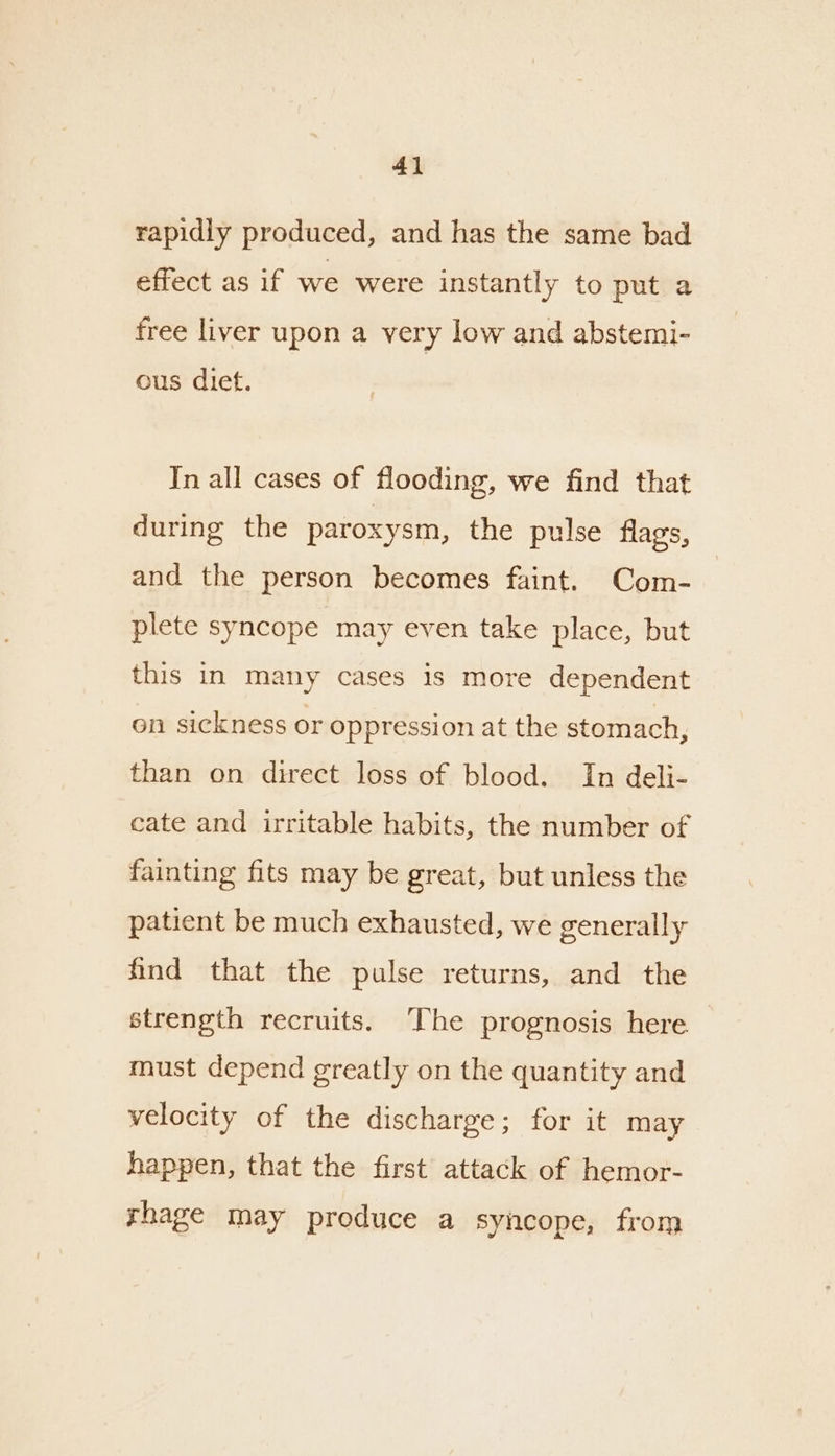 4} rapidly produced, and has the same bad effect as if we were instantly to put a free liver upon a very low and abstemi- ous diet. In all cases of flooding, we find that during the paroxysm, the pulse flags, and the person becomes faint. Com- plete syncope may even take place, but this in many cases is more dependent on sickness or oppression at the stomach, than on direct loss of blood. In deli- cate and irritable habits, the number of fainting fits may be great, but unless the patient be much exhausted, we generally find that the pulse returns, and the strength recruits. ‘The prognosis here must depend greatly on the quantity and velocity of the discharge; for it may happen, that the first attack of hemor- rhage may produce a syncope, from