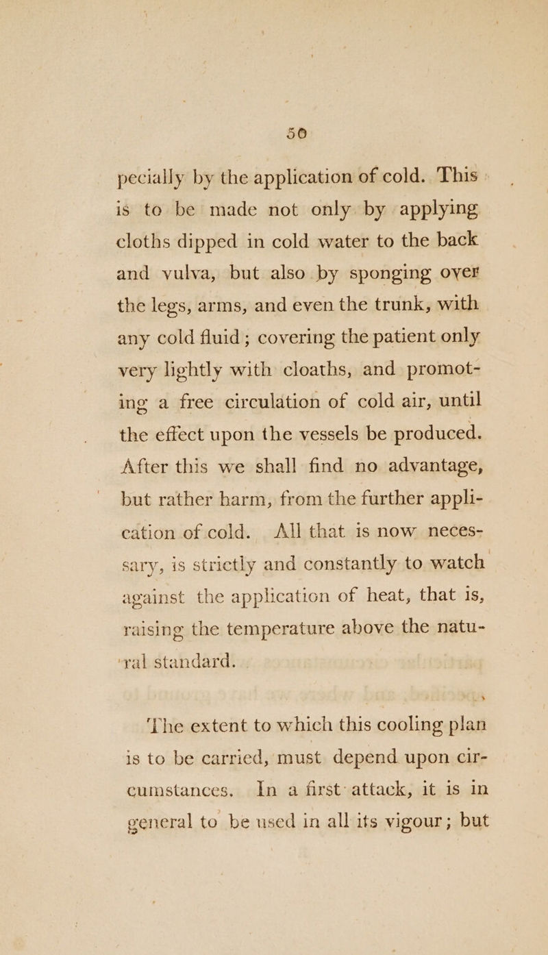 pecially by the application of cold. This » is to be made not only. by applying cloths dipped in cold water to the back and vulva, but also by sponging oyer the legs, arms, and even the trunk, with any cold fluid; covering the patient only very lightly with cloaths, and promot- ing a free circulation of cold air, until the effect upon the vessels be produced. After this we shall find no advantage, but rather harm, from the further appli- cation of cold. All that is now neces- sary, is strictly and constantly to watch against the application of heat, that is, raising the temperature above the natu- ‘yal standard. | ‘The extent to which this cooling plan is to be carried, must depend upon cir- cumstances. In a first: attack, it is in general to be used in all its vigour; but