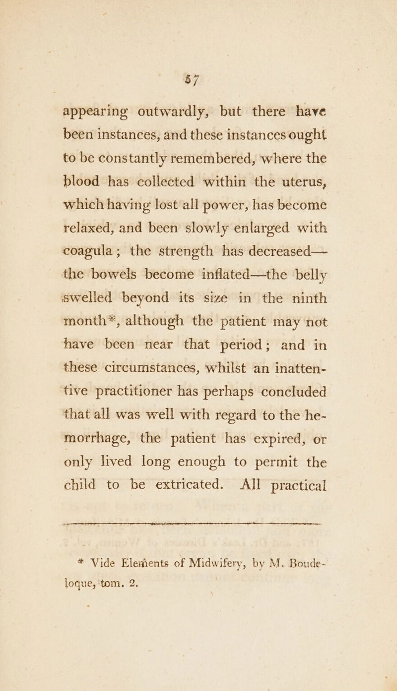 $7 appearing outwardly, but there have been instances, and these instances ought to be constantly remembered, where the blood has collected within the uterus, which having lost all power, has become relaxed, and been slowly enlarged with coagula; the strength has decreased— the bowels become inflated—the belly swelled beyond its size in the ninth month*, although the patient may not have been near that period; and in these circumstances, whilst an inatten- tive practitioner has perhaps concluded that all was well with regard to the he- morrhage, the patient has expired, or only lived long enough to permit the child to be extricated. All practical * Vide Elements of Midwifery, by M. Boude- loque,’tom, 2.