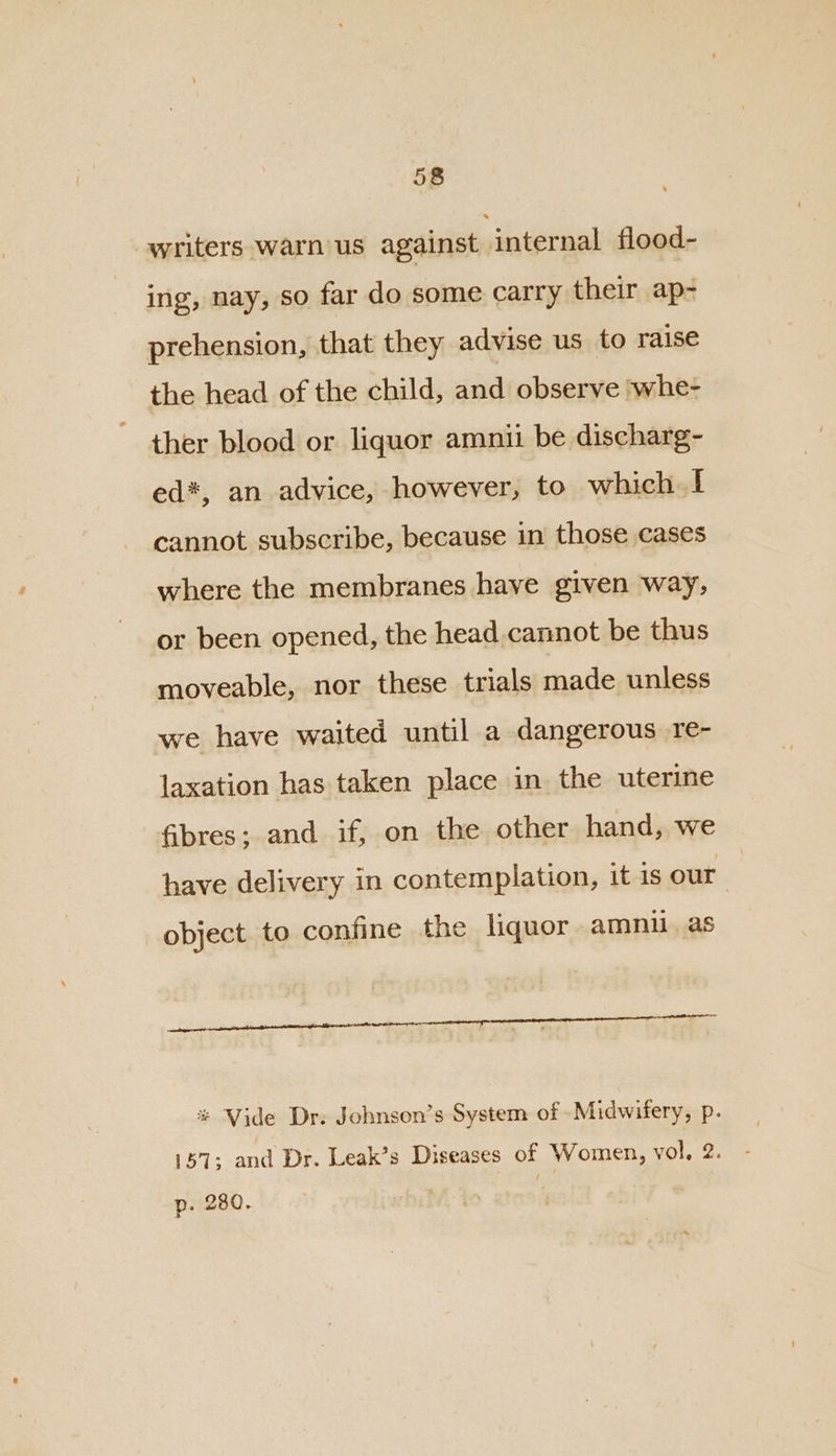 writers warn us against. internal flood- ing, nay, so far do some carry their ap- prehension, that they advise us to raise the head of the child, and observe ‘whe- ther blood or liquor amnii be discharg- ed*, an advice, however, to which I cannot subscribe, because in those cases where the membranes have given way, or been opened, the head.cannot be thus moveable, nor these trials made unless we have waited until a dangerous re- laxation has taken place in the uterine fibres; and if, on the other hand, we have delivery in contemplation, it is our object to confine the liquor amnu. as % Vide Dr. Johnson’s System of Midwifery, p. 157: and Dr. Leak’s Diseases of Women, vol, 2. p. 280.