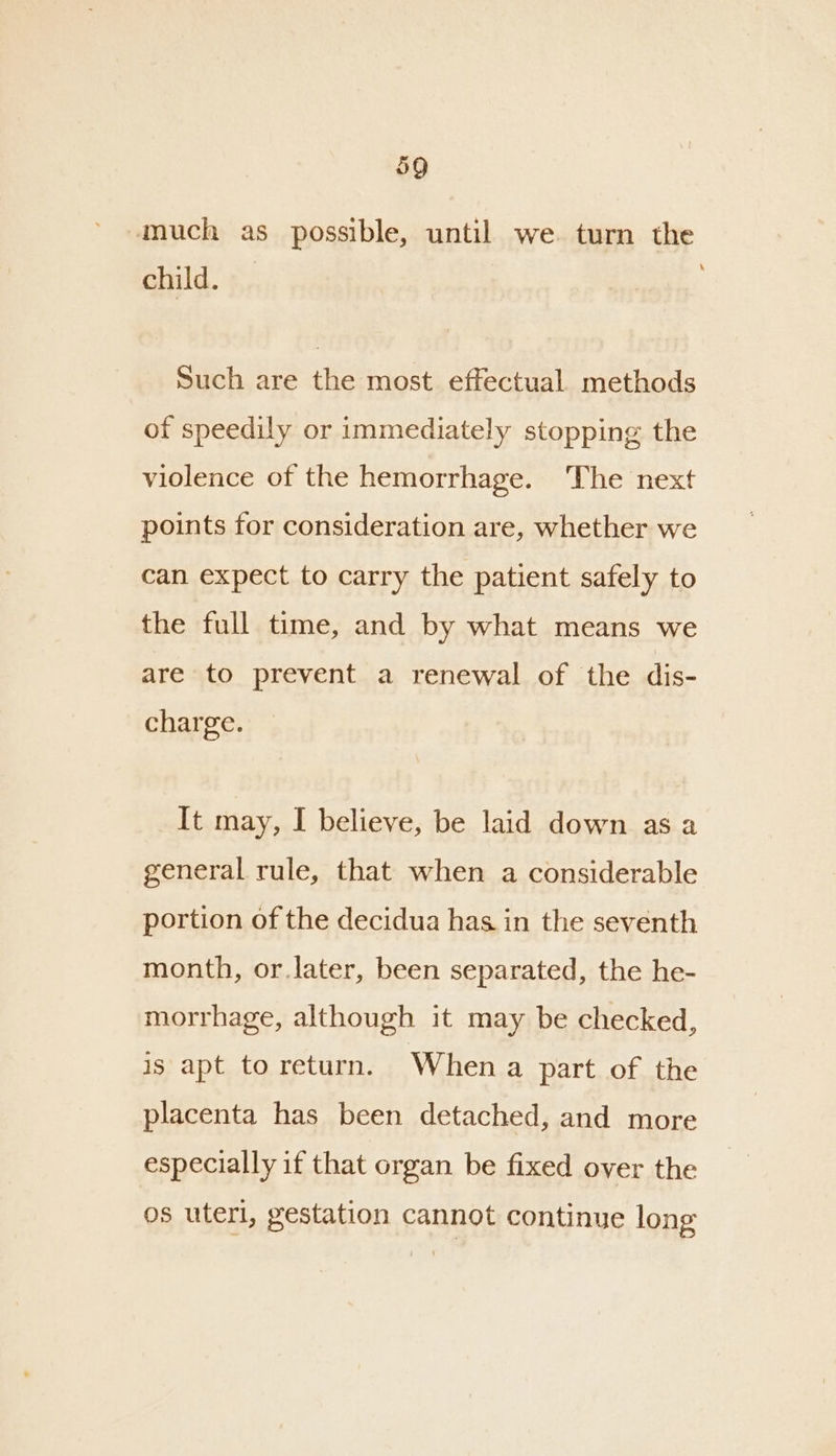 much as possible, until we turn the child. Such are the most effectual. methods of speedily or immediately stopping the violence of the hemorrhage. The next points for consideration are, whether we can expect to carry the patient safely to the full time, and by what means we are to prevent a renewal of the dis- charge. _It may, I believe, be laid down as a general rule, that when a considerable portion of the decidua has in the seventh month, or.later, been separated, the he- morrhage, although it may be checked, is apt to return. Whena part of the placenta has been detached, and more especially if that organ be fixed over the os uterl, gestation cannot continue long