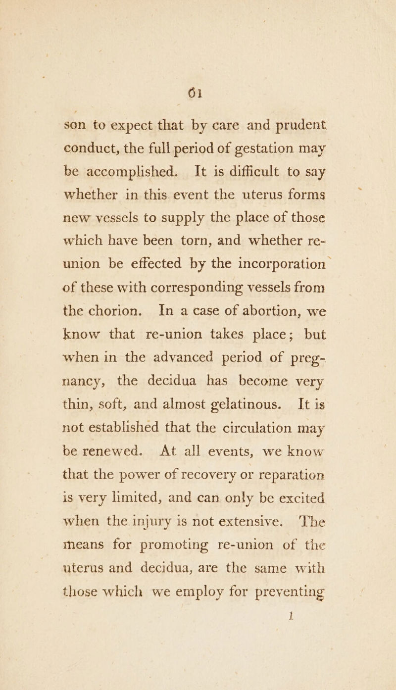 son to expect that by care and prudent conduct, the full period of gestation may be accomplished. It is difficult to say whether in this event the uterus forms new vessels to supply the place of those which have been torn, and whether re- union be effected by the incorporation of these with corresponding vessels from the chorion. In a case of abortion, we know that re-union takes place; but when in the advanced period of preg- nancy, the decidua has become very thin, soft, and almost gelatinous. It is not established that the circulation may be renewed. At all events, we know that the power of recovery or reparation is very limited, and can only be excited when the injury is not extensive. The means for promoting re-union of the uterus and decidua, are the same with those which we employ for preventing !