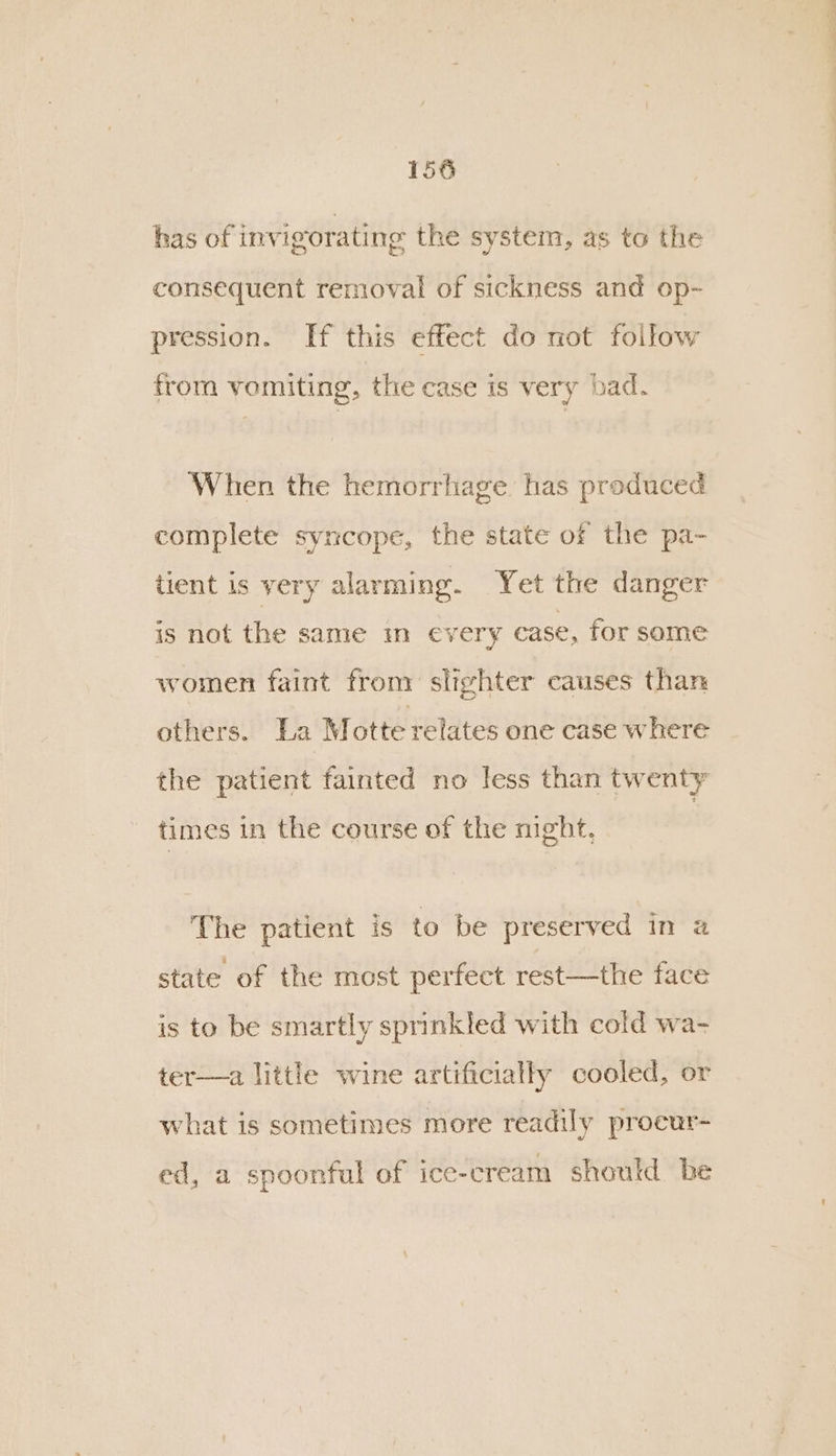 has of invigorating the system, as to the consequent removal of sickness and op- pression. If this effect do not follow from vomiting, the case is very bad. When the hemorrhage has produced complete syncope, the state of the pa- tient is very alarming. Yet the danger is not the same mn every case, for some women faint from slighter causes than others. La Motte relates one case where the patient fainted no less than twenty times in the course of the night, The patient is to be preserved in a state of the most perfect rest—the face is to be smartly sprinkled with cold wa- ter—a little wine artificially cooled, or what is sometimes more readily procur- ed, a spoonful of ice-cream should be