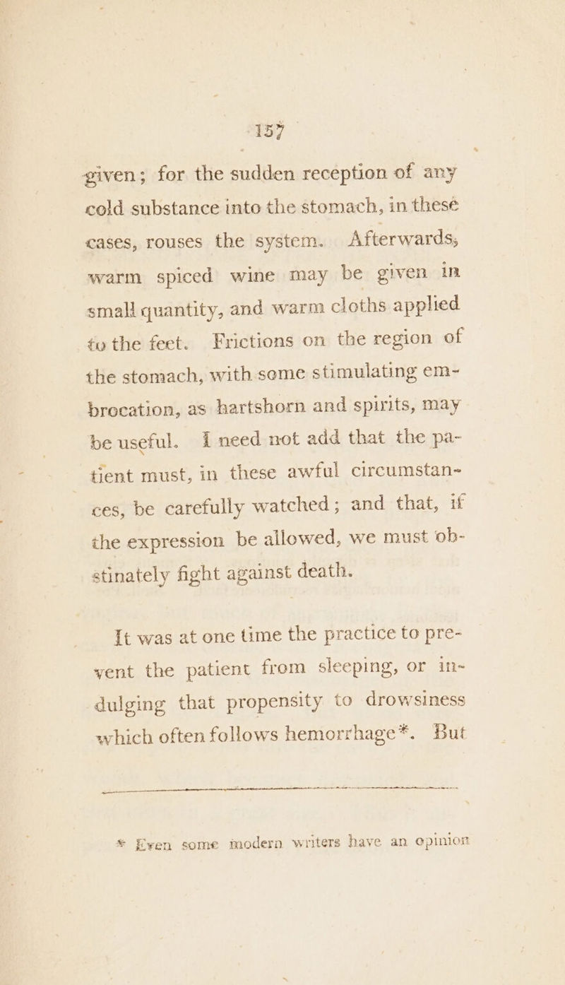 given; for the sudden reception of any cold substance into the stomach, in these cases, rouses the system. Afterwards, warm spiced wine may be given in smali quantity, and warm cloths applied tv the feet. Frictions on the region of the stomach, with seme stimulating em- brocation, as hartshorn and spirits, may be useful. need not add that the pa- tient must, in these awful circumstan- ces, be carefully watched ; and that, if the expression be allowed, we must ob- stinately fight against death. It was at one time the practice to pre- vent the patient from sleeping, or in- dulging that propensity to drowsiness which often follows hemorrhage*. But — * Ewen some modern writers have an opinion