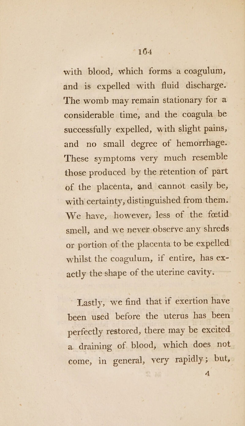 with blood, which forms a coagulum, and is expelled with fluid discharge. The womb may remain stationary for a considerable time, and the coagula be successfully expelled, with slight pains, and no small degree of hemorrhage. These symptoms very much resemble those produced by the retention of part of the placenta, and cannot easily be, with certainty, distinguished from them. We have, however, less of ‘the foetid smell, and we never observe any shreds or portion of the placenta to be expelled whilst the coagulum, if entire, has ex- actly the shape of the uterine cavity. Lastly, we find that if exertion have been used before the uterus has been perfectly restored, there may be excited a draining of. blood, which does not come, in general, yery rapidly; but, A