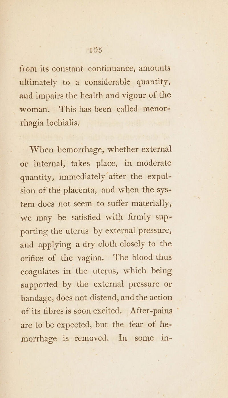 from its constant continuance, amounts ultimately to a considerable quantity, and impairs the health and vigour of the woman. ‘This has been called menor- rhagia lochialis. When hemorrhage, whether external or internal, takes place, in moderate quantity, immediately after the expal-_ sion of the placenta, and when the sys- tem does not seem to suffer materially, we may be satisfied with firmly sup- porting the uterus by external pressure, and applying a dry cloth closely to the orifice of the vagina. The blood thus coagulates in the uterus, which being supported by the external pressure or bandage, does not distend, and the action of its fibres is soon excited. After-pains ° are to be expected, but the fear of he- morrhage is removed. In some in-