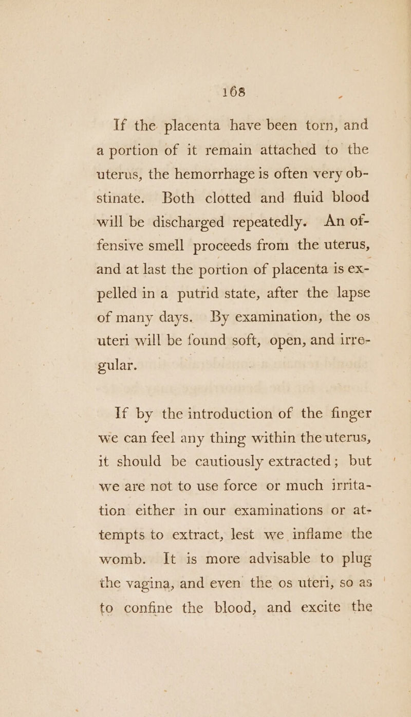 a If the placenta have been torn, and a portion of it remain attached to the uterus, the hemorrhage is often very ob- stinate. Both clotted and fluid blood will be discharged repeatedly. An of- fensive smell proceeds from the uterus, and at last the portion of placenta is ex- pelled in a putrid state, after the lapse of many days. By examination, the os uteri will be found soft, open, and irre- gular. If by the introduction of the finger we can feel any thing within the uterus, it should be cautiously extracted; but we are not to use force or much irrita- tion either in our examinations or at- tempts to extract, lest we inflame the womb. It is more advisable to plug the vagina, and even the os uteri, so as to confine the blood, and excite the