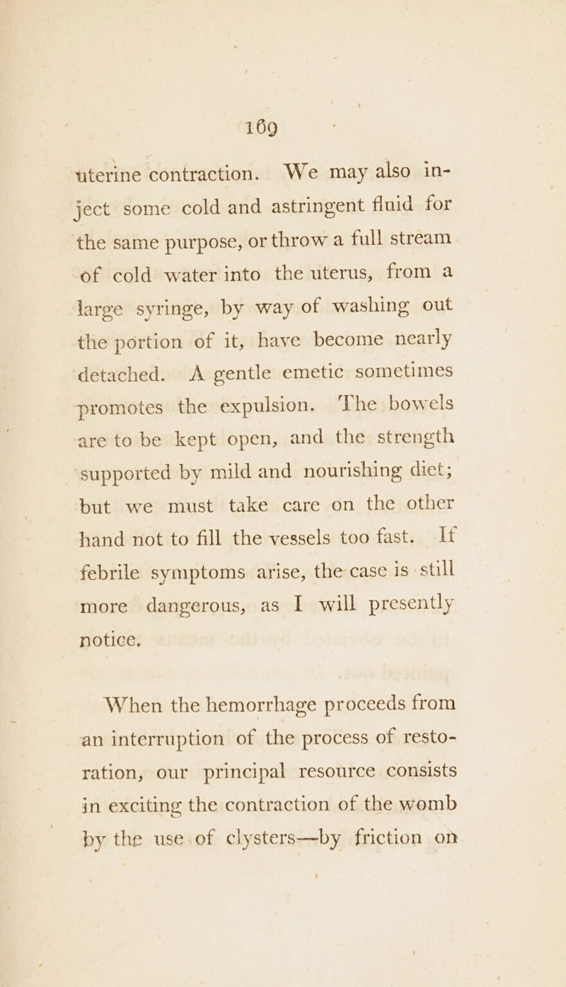 titerine contraction. We may also in- ject some cold and astringent fluid for the same purpose, or throw a full stream of cold water into the uterus, from a large syringe, by way of washing out the portion of it, have become nearly detached. A gentle emetic sometimes promotes the expulsion. ‘The bowels are to be kept open, and the strength supported by mild and nourishing diet; but we must take care on the other hand not to fill the vessels too fast. febrile symptoms arise, the case is still more dangerous, as I will presently notice, When the hemorrhage proceeds from an interruption of the process of resto- ration, our principal resource consists in exciting the contraction of the womb by the use.of clysters—by friction on