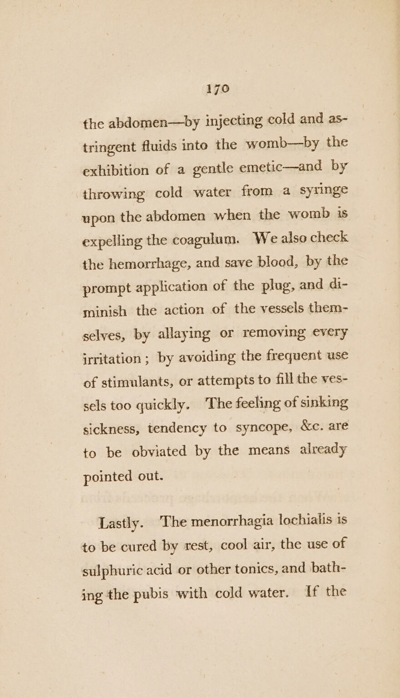 the abdomen—by injecting cold and as- tringent fluids into the womb—by the exhibition of a gentle emetic—and by throwing cold water from a syringe upon the abdomen when the womb is expelling the coagulum. We also check the hemorrhage, and save blood, by the prompt application of the plug, and di- minish the action of the vessels them- selves, by allaying or removing every irritation ; by avoiding the frequent use of stimulants, or attempts to fill the ves- sels too quickly. The feeling of sinking sickness, tendency to syncope, Xc. are to be obviated by the means already pointed out. Lastly. The menorrhagia lochialis is to be cured by rest, cool air, the use of sulphuric acid or other tonics, and bath- ing the pubis with cold water. If the