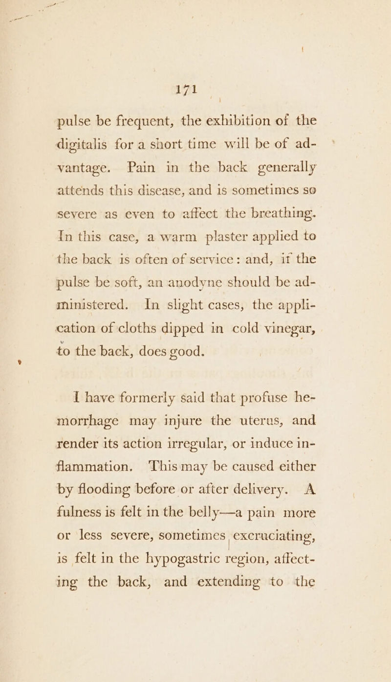 pulse be frequent, the exhibition of the digitalis for a short time will be of ad- vantage. Pain in the back generally attends this disease, and is sometimes so severe as even to affect the breathing. In this case, a warm plaster applied to the back is often of service: and, it the pulse be soft, an anodyne should be ad- ministered. In slight cases, the appli- cation of cloths dipped in cold vinegar, to the back, does good. { have formerly said that profuse he- morrhage may injure the uterus, and render its action irregular, or induce in- flammation. This may be caused either by flooding before or after delivery. A fulness is felt in the belly—a pain more or less severe, sometimes excruciating, is felt in the hypogastric region, affect- ing the back, and extending to the