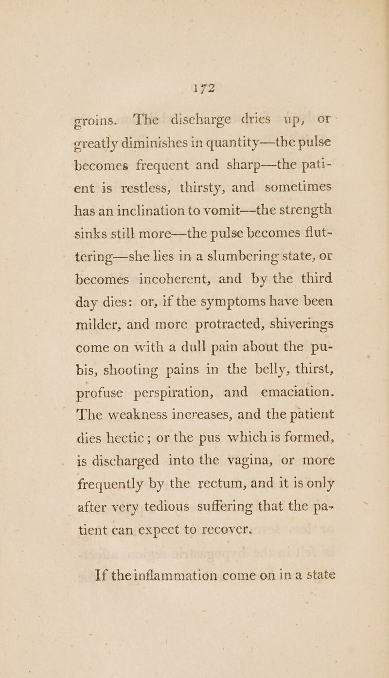 groins. ‘The discharge dries up, or greatly diminishes in quantity—the pulse becomes frequent and sharp—the pati- ent is restless, thirsty, and sometimes has an inclination to vemit—the strength sinks still more—the pulse becomes flut- - tering—she hes in a slumbering state, or becomes incoherent, and by the third day dies: or, if the symptoms have been milder, and more protracted, shiverings come on with a dull pain about the pu- bis, shooting pains in the belly, thirst, profuse perspiration, and emaciation. The weakness increases, and the patient dies hectic ; or the pus which is formed, is discharged into the vagina, or more frequently by the rectum, and it is only after very tedious suffering that the pa- tient can expect to recover. If the inflammation come on ina state