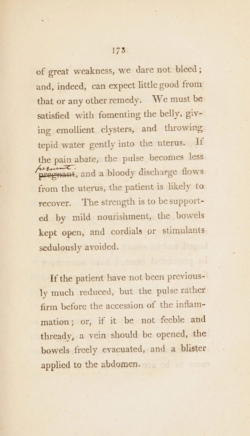 of great weakness, we dare not bleed ; and, indeed, can expect little good from that or any otherremedy. We must be satisfied with fomenting the belly, giv- ing emollient clysters, and throwing tepid water gently into the uterus. if the pain abate, the pulse becomes less (became and a bloody discharge flows from the uterus, the patient is likely to recover. ‘The strength is to be support- ed by mild nourishment, the bowels kept open, and cordials or stimulants. sedulously avoided. If the patient have not been previous- ly much reduced, but the pulse rather firm before the accession of the inflam- mation; or, if it be not feeble and thready, a vein should be opened, the bowels freely evacuated, and a blister applied to the abdomen.