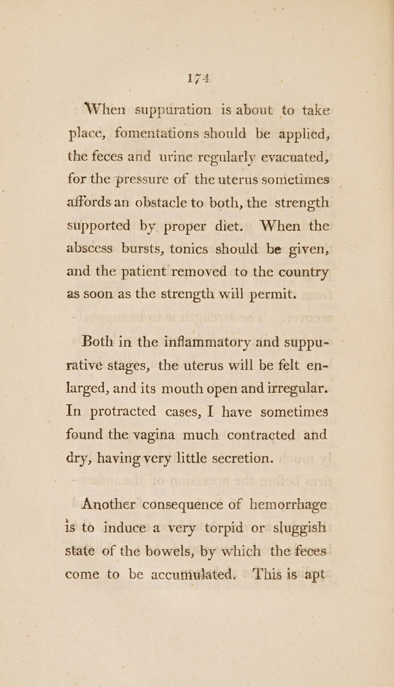 When suppuration is about to take place, fomentations should be applied, the feces and urine regularly evacuated, for the pressure of the uterus sometimes affords an obstacle to both, the strength supported by proper diet. When the abscess bursts, tonics should be given, and the patient removed to the country as soon as the strength will permit. Both in the inflammatory and suppu- rative stages, the uterus will be felt en- larged, and its mouth open and irregular. In protracted cases, I have sometimes found the vagina much contracted and dry, having very little secretion. Another consequence of hemorrhage. is to induce a very torpid or sluggish state of the bowels, by which the feces. come to be accumulated. ‘This 1s apt