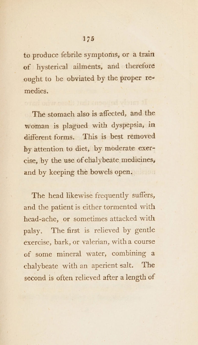 to produce febrile symptoms, or a train of hysterical ailments, and therefore ought to be obviated by the proper re- medies. The stomach also is affected, and the woman is plagued with dyspepsia, in different forms. ‘This is best removed by attention to diet, by moderate exer- cise, by the use of chalybeate: medicines, and by keeping the bowels open. The head likewise frequently suffers, and the patient is either tormented with head-ache, or sometimes attacked with palsy. The first is relieved by gentle exercise, bark, or valerian, witha course of some mineral water, combining a chalybeate with an aperient salt. The second is often relieved after a length of