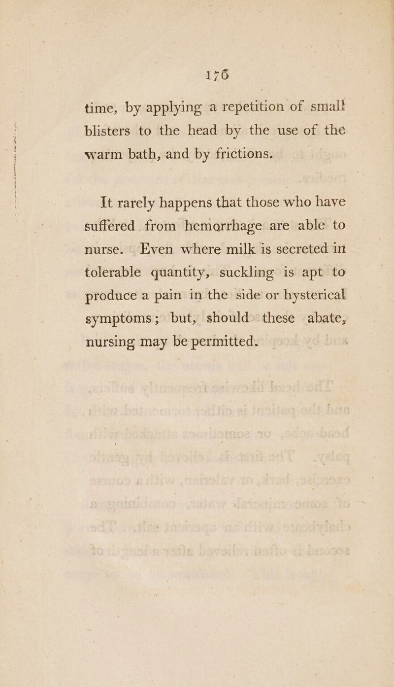 time, by applying a repetition of smal! blisters to the head by the use of the warm bath, and by frictions. It rarely happens that those who have suffered from hemorrhage are able to nurse. Even where milk is secreted in tolerable quantity, suckling is apt to produce a pain in the side or hysterical symptoms; but, should these abate, nursing may be permitted.