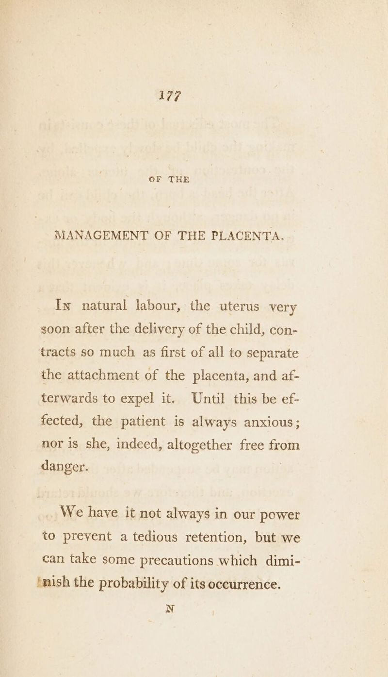 ave OF THE MANAGEMENT OF THE PLACENTA. Iw natural labour, the uterus very soon after the delivery of the child, con- tracts so much as first of all to separate the attachment of the placenta, and af- terwards to expel it. Until this be ef- fected, the patient is al ways anxious; nor is she, indeed, altogether free from danger. We have it not always in our power to prevent a tedious retention, but we can take some precautions which dimi- ‘nish the probability of its occurrence. N